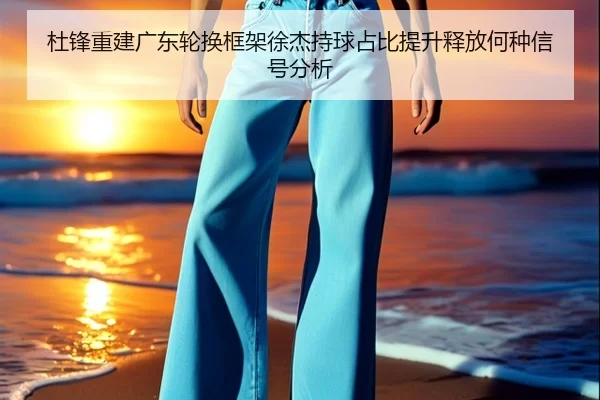 杜锋重建广东轮换框架徐杰持球占比提升释放何种信号分析
